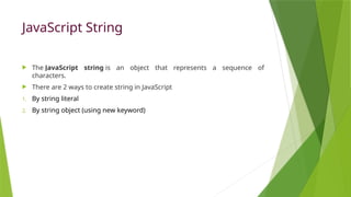 JavaScript String
 The JavaScript string is an object that represents a sequence of
characters.
 There are 2 ways to create string in JavaScript
1. By string literal
2. By string object (using new keyword)
 