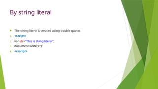 By string literal
 The string literal is created using double quotes
1. <script>
2. var str="This is string literal";
3. document.write(str);
4. </script>
 