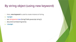 By string object (using new keyword)
1. Here, new keyword is used to create instance of string.
2. <script>
3. var stringname=new String("hello javascript string");
4. document.write(stringname);
5. </script>
 