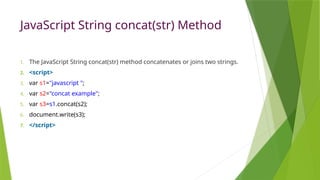 JavaScript String concat(str) Method
1. The JavaScript String concat(str) method concatenates or joins two strings.
2. <script>
3. var s1="javascript ";
4. var s2="concat example";
5. var s3=s1.concat(s2);
6. document.write(s3);
7. </script>
 