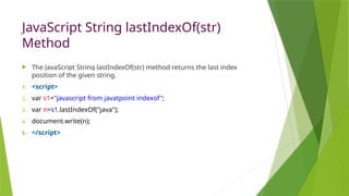 JavaScript String lastIndexOf(str)
Method
 The JavaScript String lastIndexOf(str) method returns the last index
position of the given string.
1. <script>
2. var s1="javascript from javatpoint indexof";
3. var n=s1.lastIndexOf("java");
4. document.write(n);
5. </script>
 