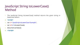 JavaScript String toLowerCase()
Method
1. The JavaScript String toLowerCase() method returns the given string in
lowercase letters.
2. <script>
3. var s1="JavaScript toLowerCase Example";
4. var s2=s1.toLowerCase();
5. document.write(s2);
6. </script>
 