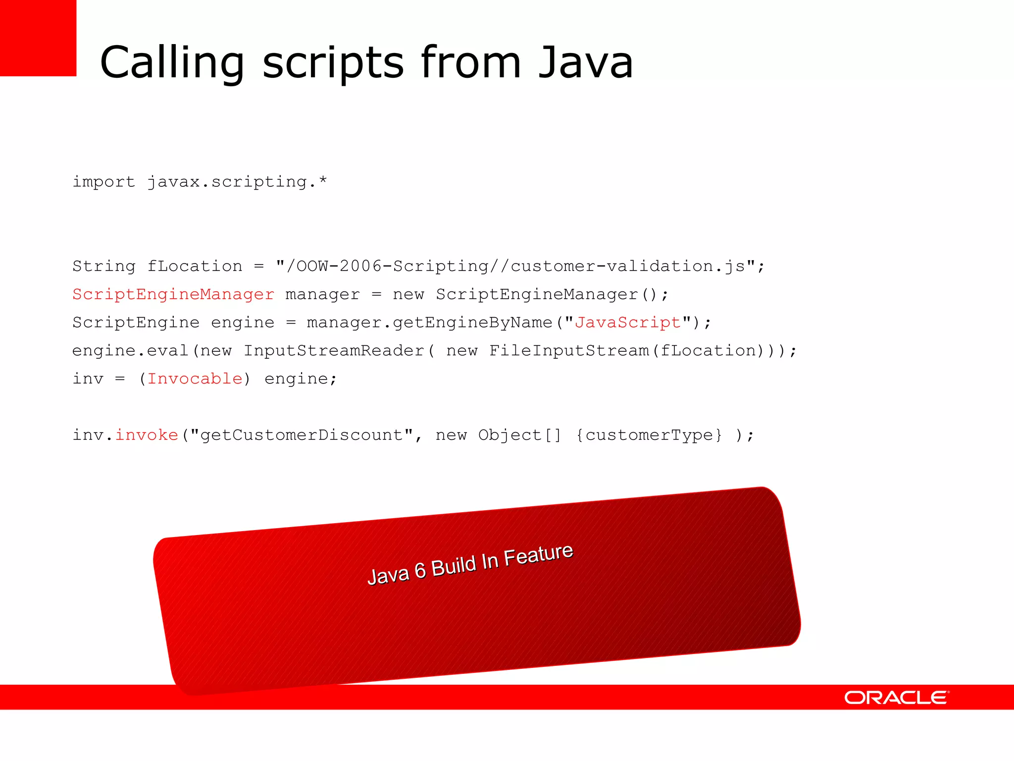 Calling scripts from Java import javax.scripting.* String fLocation = &quot;/OOW-2006-Scripting//customer-validation.js&quot;; ScriptEngineManager manager = new ScriptEngineManager(); ScriptEngine engine = manager.getEngineByName(&quot; JavaScript &quot;); engine.eval(new InputStreamReader( new FileInputStream(fLocation))); inv = ( Invocable ) engine; inv. invoke (&quot;getCustomerDiscount&quot;, new Object[] {customerType} ); Java 6 Build In Feature 