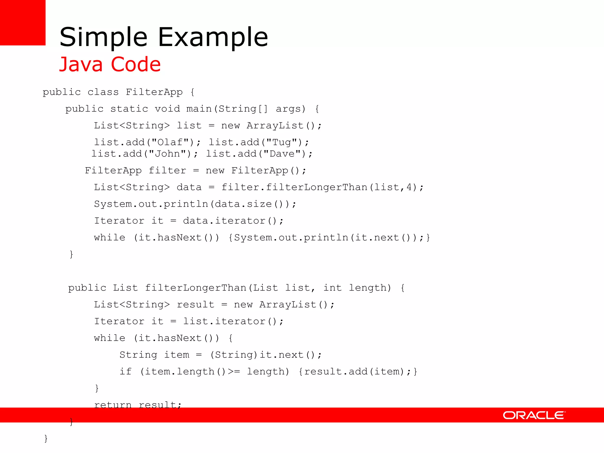 Simple Example Java Code public class FilterApp { public static void main(String[] args) { List<String> list = new ArrayList(); list.add(&quot;Olaf&quot;); list.add(&quot;Tug&quot;); list.add(&quot;John&quot;); list.add(&quot;Dave&quot;); FilterApp filter = new FilterApp(); List<String> data = filter.filterLongerThan(list,4); System.out.println(data.size()); Iterator it = data.iterator(); while (it.hasNext()) {System.out.println(it.next());} } public List filterLongerThan(List list, int length) { List<String> result = new ArrayList(); Iterator it = list.iterator(); while (it.hasNext()) { String item = (String)it.next(); if (item.length()>= length) {result.add(item);} } return result; } } 