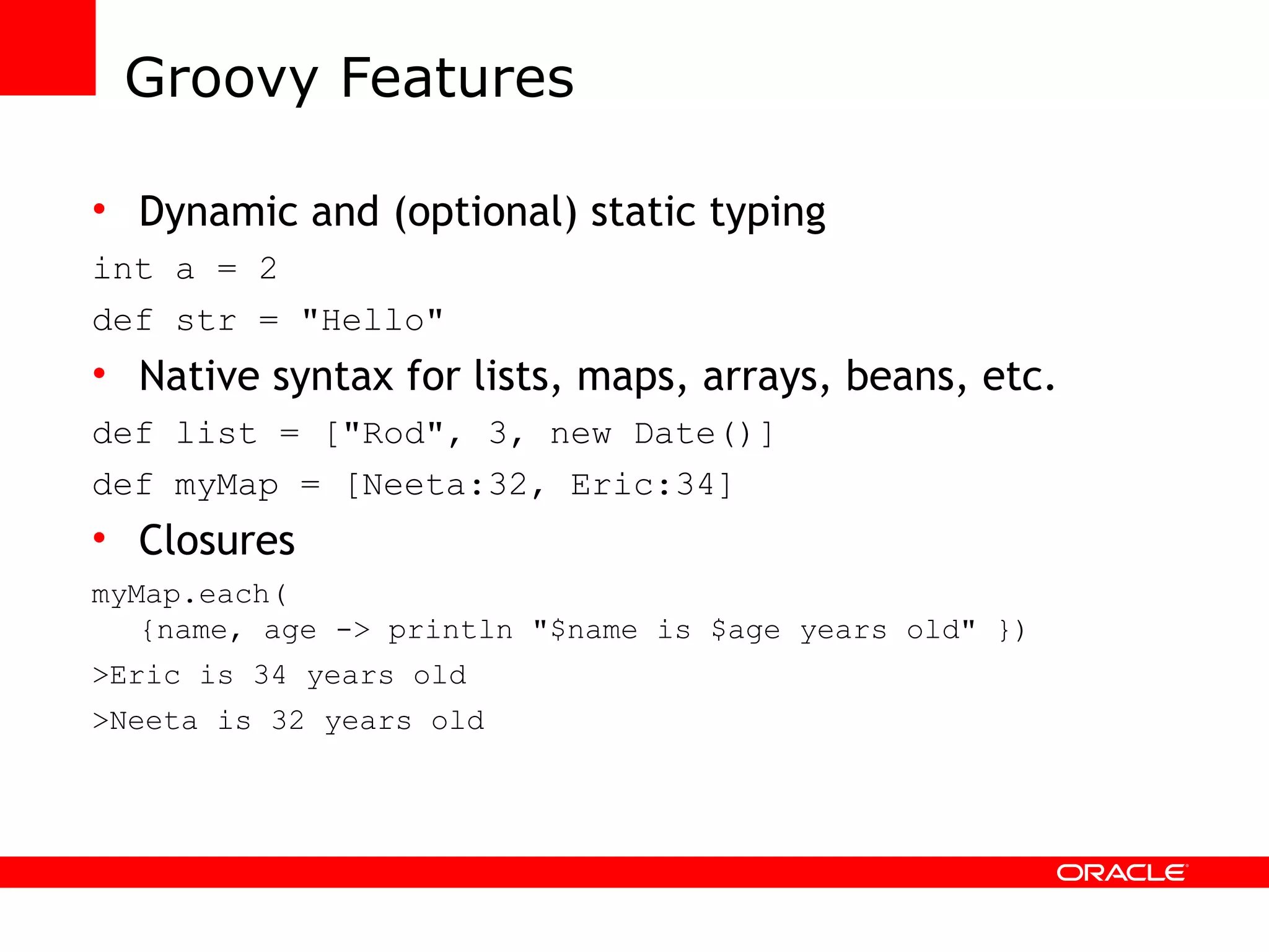 Groovy Features Dynamic and (optional) static typing int a = 2 def str = &quot;Hello&quot; Native syntax for lists, maps, arrays, beans, etc. def list = [&quot;Rod&quot;, 3, new Date()] def myMap = [Neeta:32, Eric:34] Closures myMap.each( {name, age -> println &quot;$name is $age years old&quot; }) >Eric is 34 years old >Neeta is 32 years old 