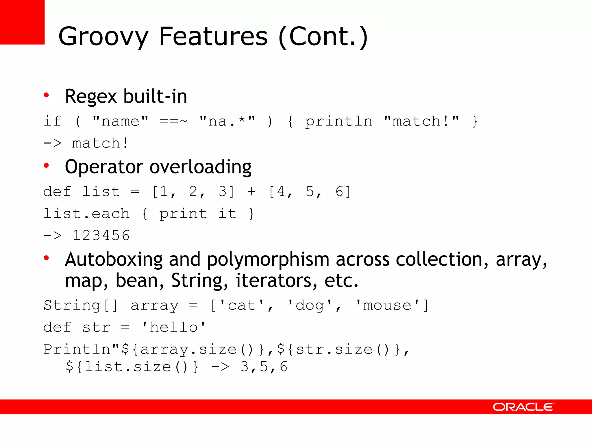 Groovy Features (Cont.) Regex built-in if ( &quot;name&quot; ==~ &quot;na.*&quot; ) { println &quot;match!&quot; } -> match! Operator overloading def list = [1, 2, 3] + [4, 5, 6] list.each { print it } -> 123456 Autoboxing and polymorphism across collection, array, map, bean, String, iterators, etc. String[] array = ['cat', 'dog', 'mouse'] def str = 'hello' Println&quot;${array.size()},${str.size()}, ${list.size()} -> 3,5,6 