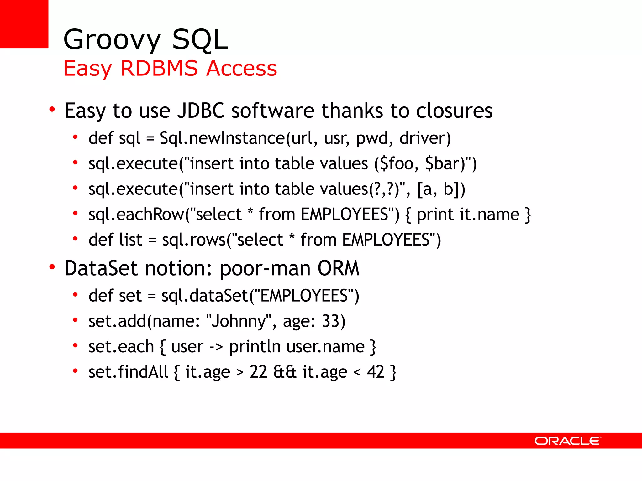 Groovy SQL Easy RDBMS Access Easy to use JDBC software thanks to closures def sql = Sql.newInstance(url, usr, pwd, driver) sql.execute(&quot;insert into table values ($foo, $bar)&quot;) sql.execute(&quot;insert into table values(?,?)&quot;, [a, b]) sql.eachRow(&quot;select * from EMPLOYEES&quot;) { print it.name } def list = sql.rows(&quot;select * from EMPLOYEES&quot;) DataSet notion: poor-man ORM def set = sql.dataSet(&quot;EMPLOYEES&quot;) set.add(name: &quot;Johnny&quot;, age: 33) set.each { user -> println user.name } set.findAll { it.age > 22 && it.age < 42 } 