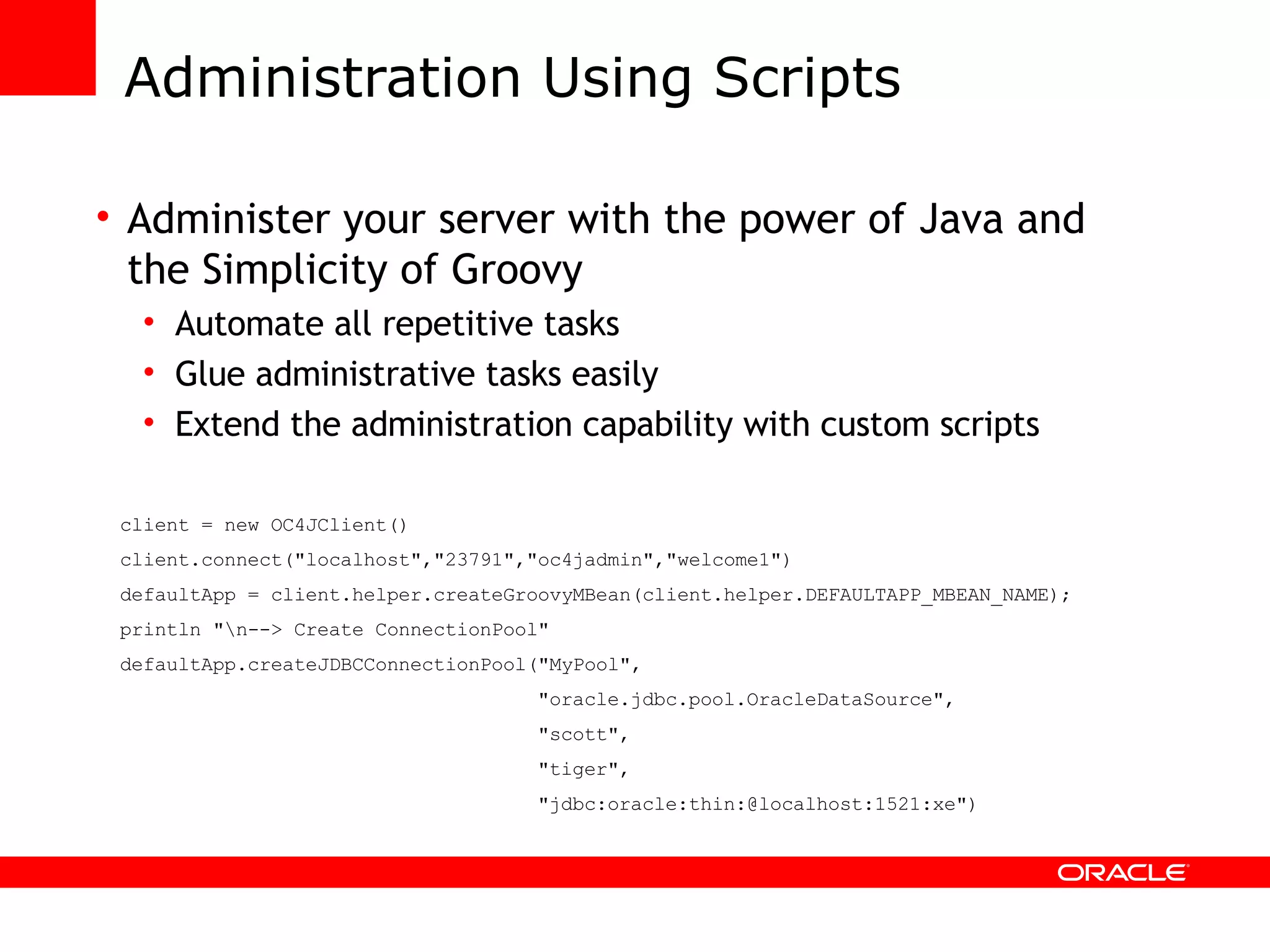 Administration Using Scripts Administer your server with the power of Java and the Simplicity of Groovy Automate all repetitive tasks Glue administrative tasks easily Extend the administration capability with custom scripts client = new OC4JClient() client.connect(&quot;localhost&quot;,&quot;23791&quot;,&quot;oc4jadmin&quot;,&quot;welcome1&quot;) defaultApp = client.helper.createGroovyMBean(client.helper.DEFAULTAPP_MBEAN_NAME); println &quot;\n--> Create ConnectionPool&quot; defaultApp.createJDBCConnectionPool(&quot;MyPool&quot;, &quot;oracle.jdbc.pool.OracleDataSource&quot;, &quot;scott&quot;, &quot;tiger&quot;, &quot;jdbc:oracle:thin:@localhost:1521:xe&quot;) 