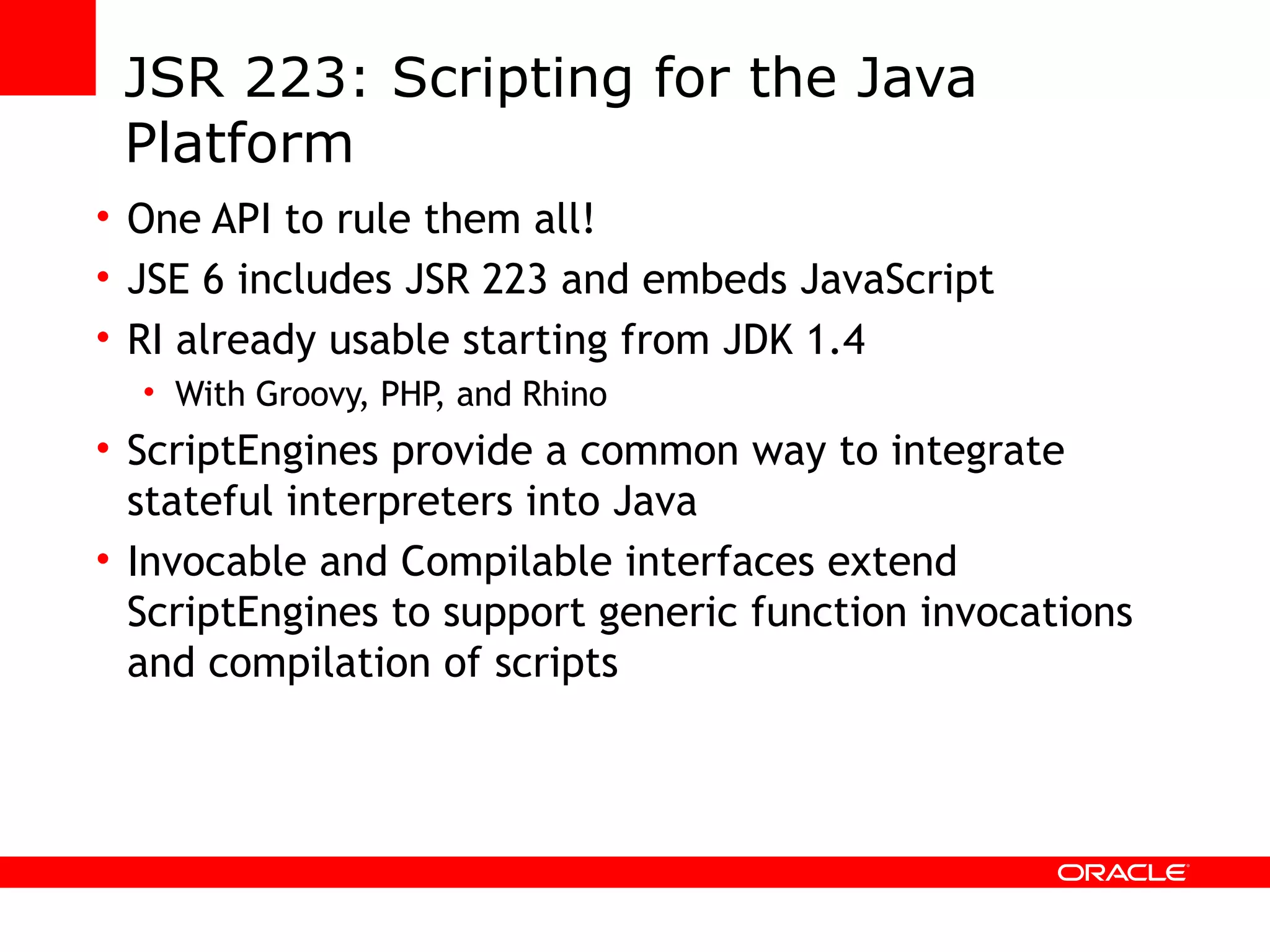 JSR 223: Scripting for the Java Platform One API to rule them all! JSE 6 includes JSR 223 and embeds JavaScript RI already usable starting from JDK 1.4 With Groovy, PHP, and Rhino ScriptEngines provide a common way to integrate stateful interpreters into Java Invocable and Compilable interfaces extend ScriptEngines to support generic function invocations and compilation of scripts 