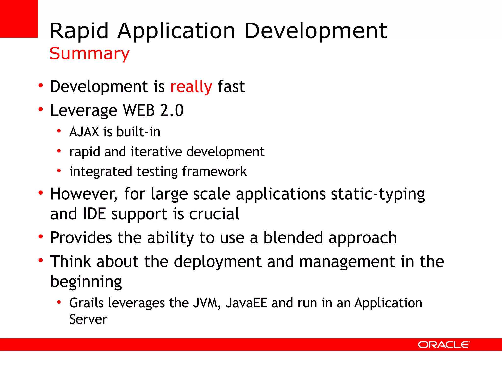 Rapid Application Development Summary Development is really fast Leverage WEB 2.0 AJAX is built-in rapid and iterative development integrated testing framework However, for large scale applications static-typing and IDE support is crucial Provides the ability to use a blended approach Think about the deployment and management in the beginning Grails leverages the JVM, JavaEE and run in an Application Server 