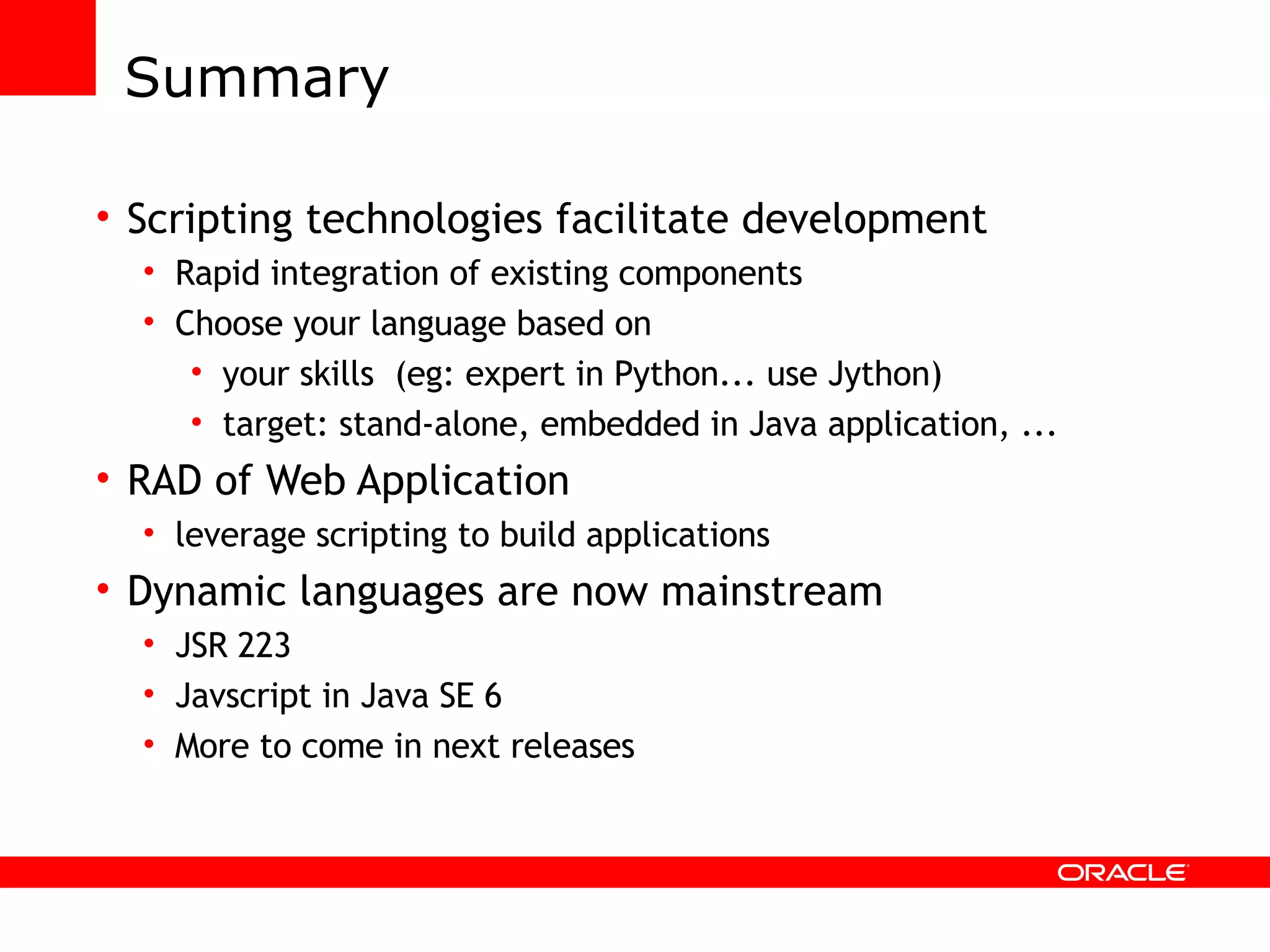 Summary Scripting technologies facilitate development Rapid integration of existing components Choose your language based on your skills (eg: expert in Python... use Jython) target: stand-alone, embedded in Java application, ... RAD of Web Application leverage scripting to build applications Dynamic languages are now mainstream JSR 223 Javscript in Java SE 6 More to come in next releases 
