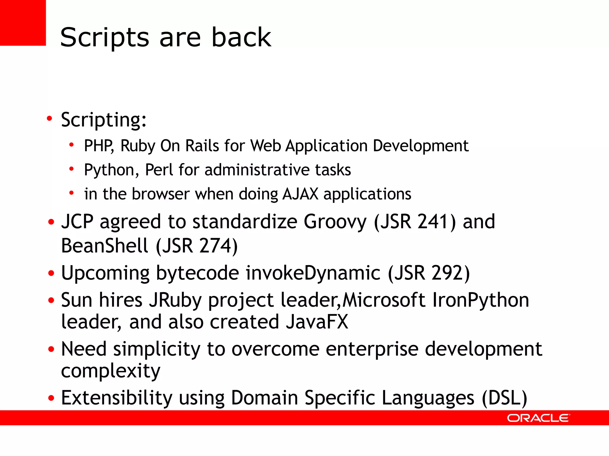 Scripts are back Scripting: PHP, Ruby On Rails for Web Application Development Python, Perl for administrative tasks in the browser when doing AJAX applications JCP agreed to standardize Groovy (JSR 241) and BeanShell (JSR 274) Upcoming bytecode invokeDynamic (JSR 292) Sun hires JRuby project leader,Microsoft IronPython leader, and also created JavaFX Need simplicity to overcome enterprise development complexity Extensibility using Domain Specific Languages (DSL) 