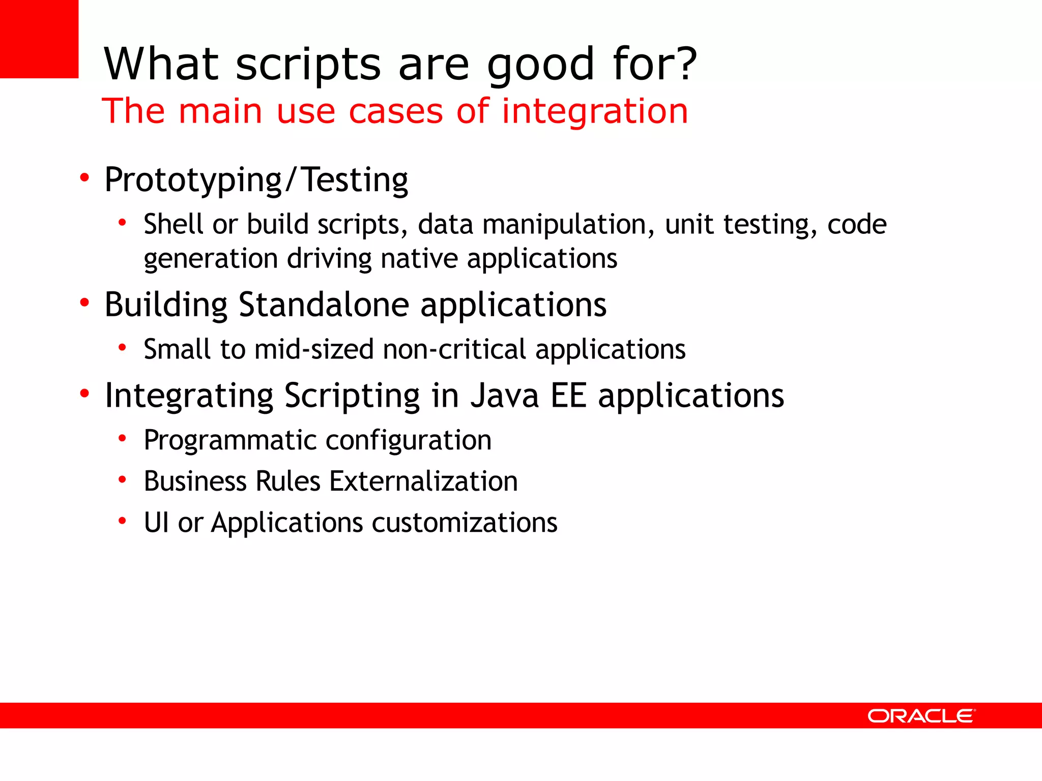 What scripts are good for? The main use cases of integration Prototyping/Testing Shell or build scripts, data manipulation, unit testing, code generation driving native applications Building Standalone applications Small to mid-sized non-critical applications Integrating Scripting in Java EE applications Programmatic configuration Business Rules Externalization UI or Applications customizations 