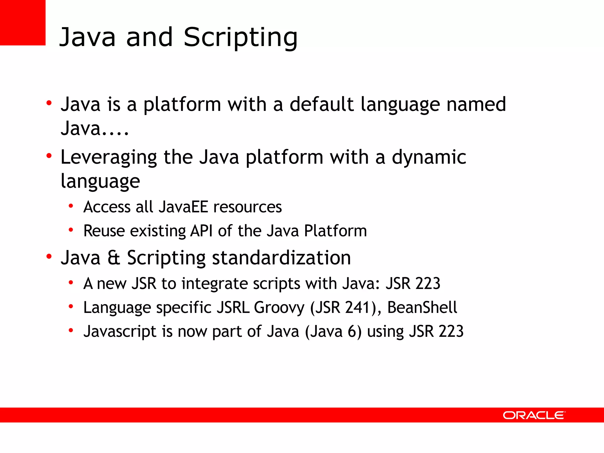Java and Scripting Java is a platform with a default language named Java.... Leveraging the Java platform with a dynamic language Access all JavaEE resources Reuse existing API of the Java Platform Java & Scripting standardization A new JSR to integrate scripts with Java: JSR 223 Language specific JSRL Groovy (JSR 241), BeanShell Javascript is now part of Java (Java 6) using JSR 223 