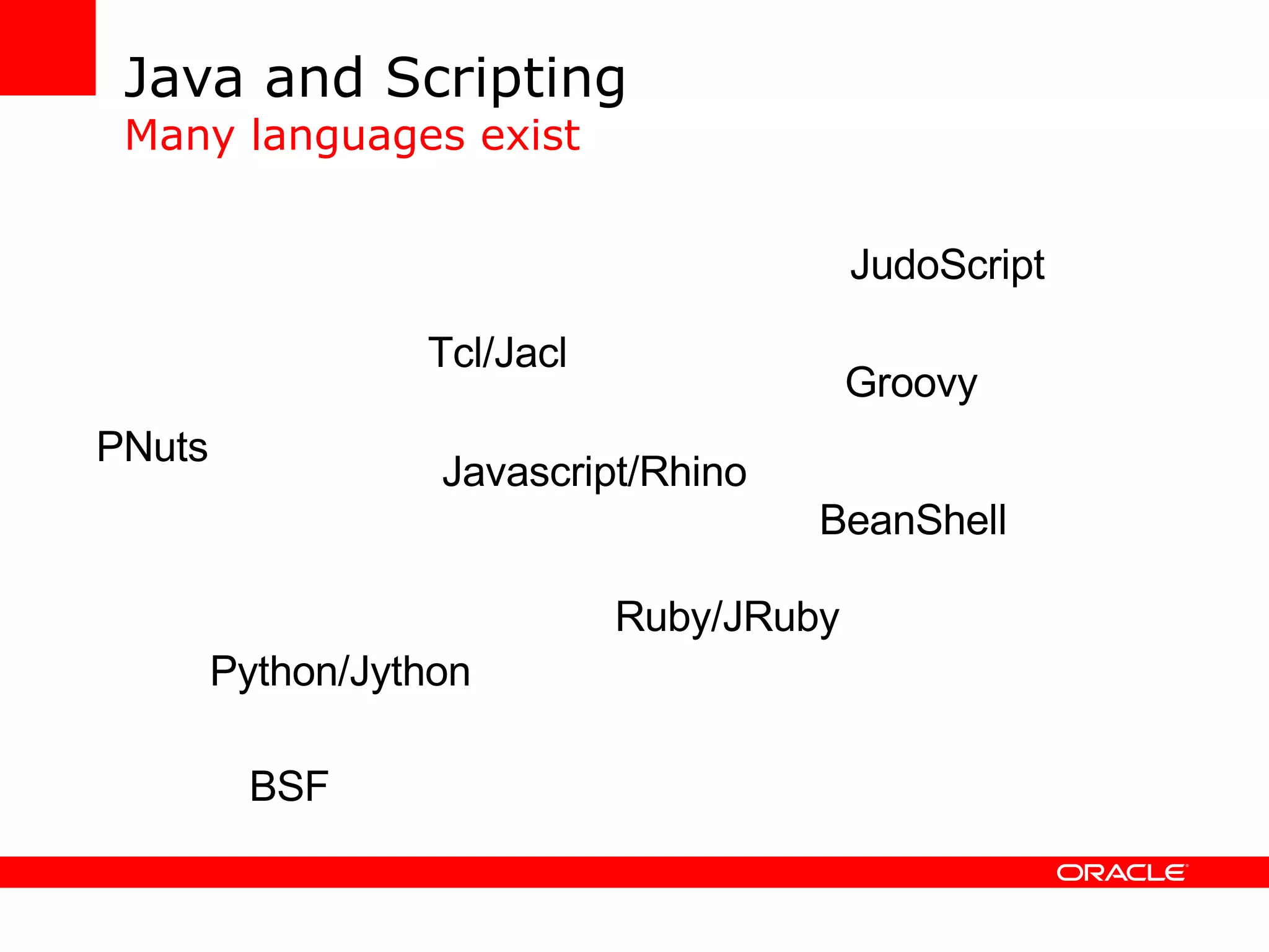 Java and Scripting Many languages exist Javascript/Rhino Ruby/JRuby Python/Jython JudoScript BeanShell PNuts Tcl/Jacl Groovy Quercus FScript Sleep Bambookit ObjectScript Jickle Yoix Simkin BSF Dawn DynamicJava W4F Netscript PolyJsp FESI iScript 