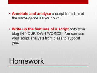 • Annotate and analyse a script for a film of
the same genre as your own.
• Write up the features of a script onto your
blog IN YOUR OWN WORDS. You can use
your script analysis from class to support
you.

Homework

 