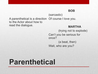 BOB
(sarcastic)
A parenthetical is a direction Of course I love you.
to the Actor about how to
read the dialogue.
MARTHA
(trying not to explode)
Can’t you be serious for
once?
(a beat, then)
Wait, who are you?

Parenthetical

 