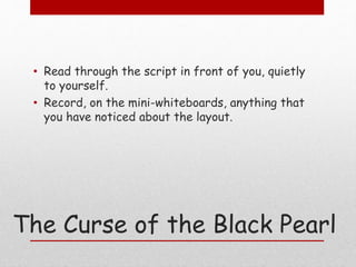 • Read through the script in front of you, quietly 
to yourself. 
• Record, on the mini-whiteboards, anything that 
you have noticed about the layout. 
The Curse of the Black Pearl 
 
