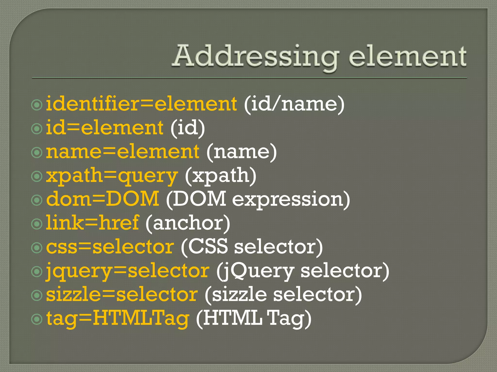 identifier=element (id/name) 
id=element (id) 
name=element (name) 
xpath=query (xpath) 
dom=DOM (DOM expression) 
link=href (anchor) 
css=selector (CSS selector) 
jquery=selector (jQuery selector) 
sizzle=selector (sizzle selector) 
tag=HTMLTag (HTML Tag) 
 