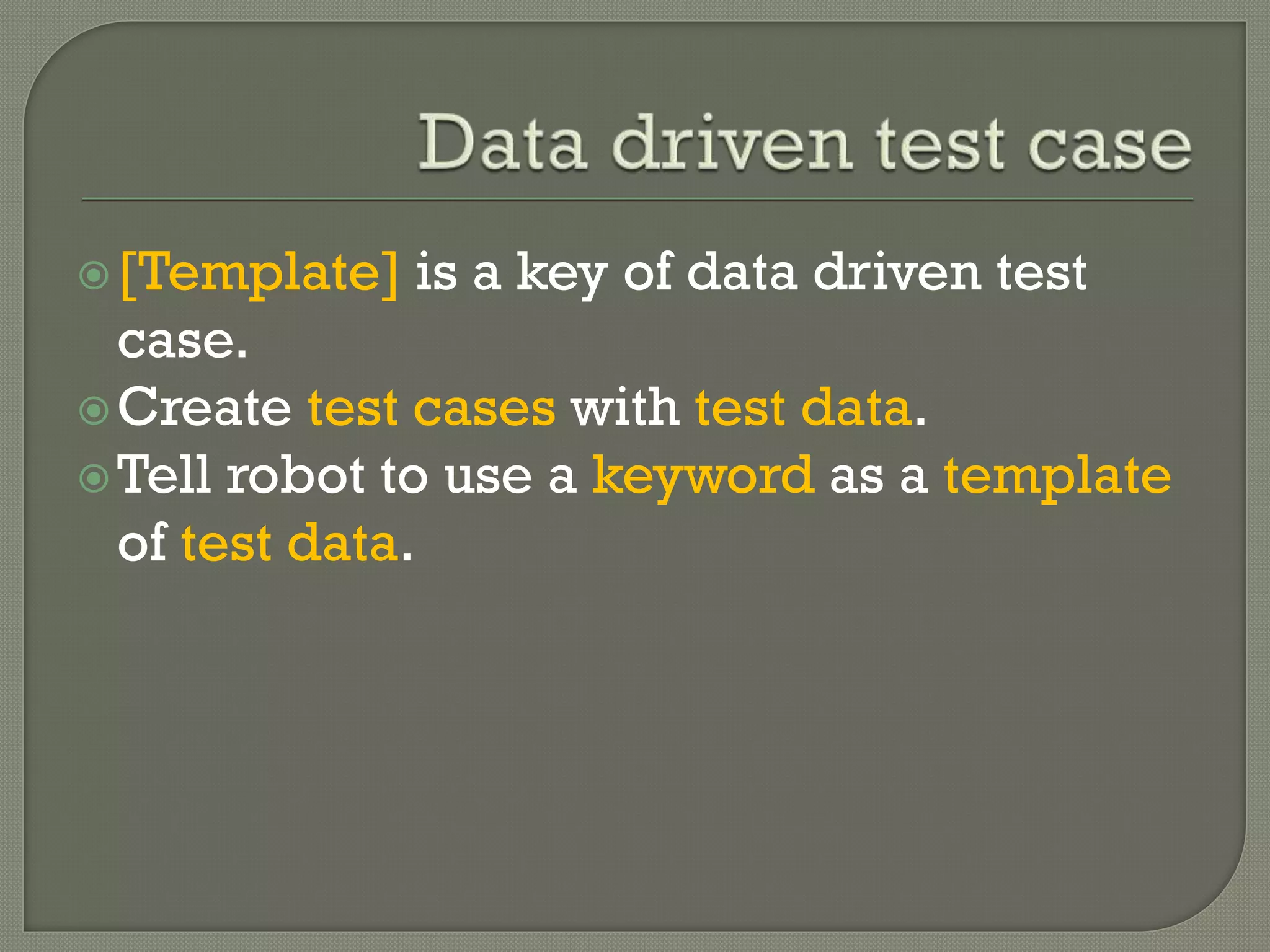 [Template] is a key of data driven test 
case. 
Create test cases with test data. 
Tell robot to use a keyword as a template 
of test data. 
 
