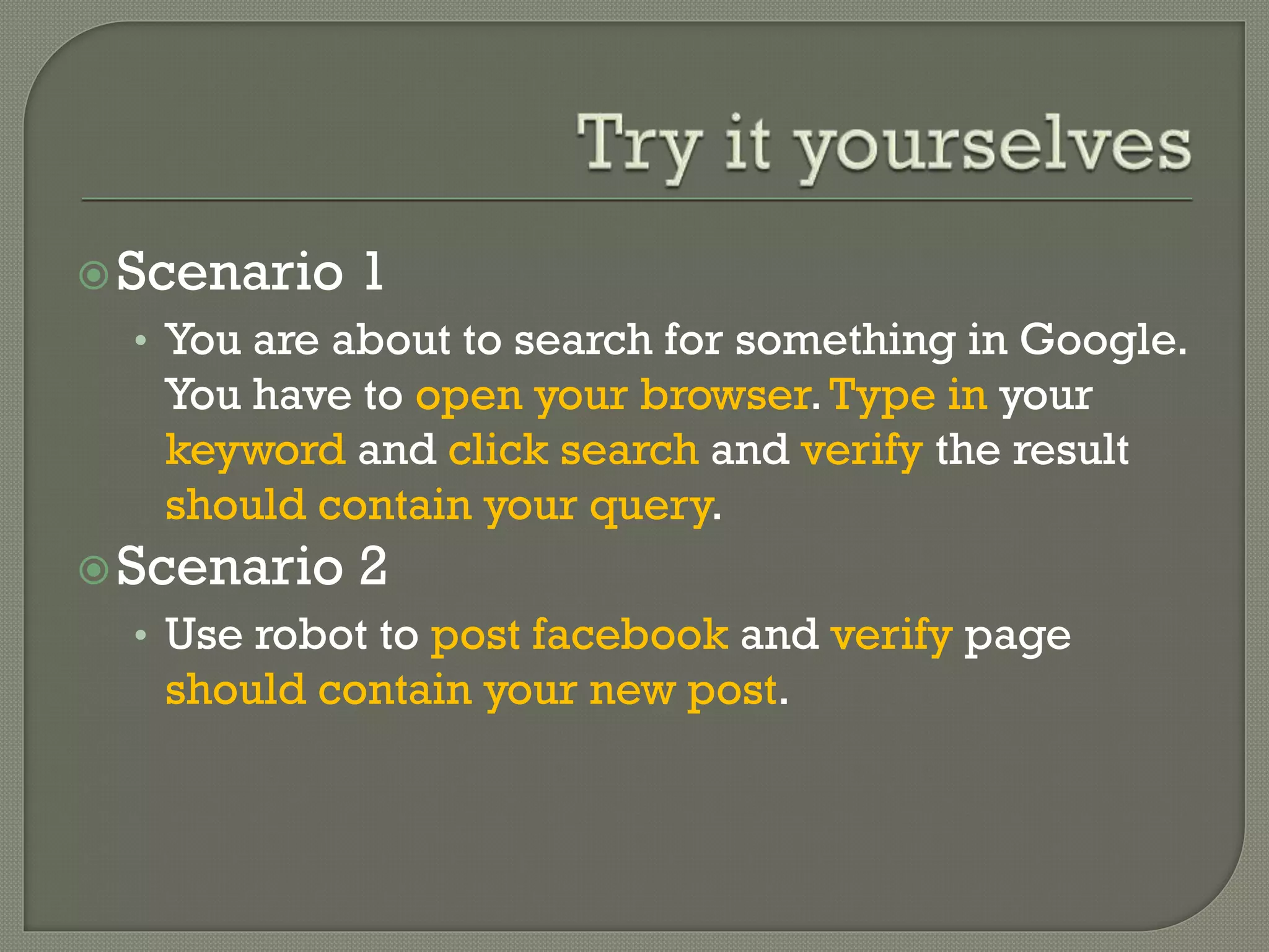 Scenario 1 
• You are about to search for something in Google. 
You have to open your browser. Type in your 
keyword and click search and verify the result 
should contain your query. 
Scenario 2 
• Use robot to post facebook and verify page 
should contain your new post. 
 