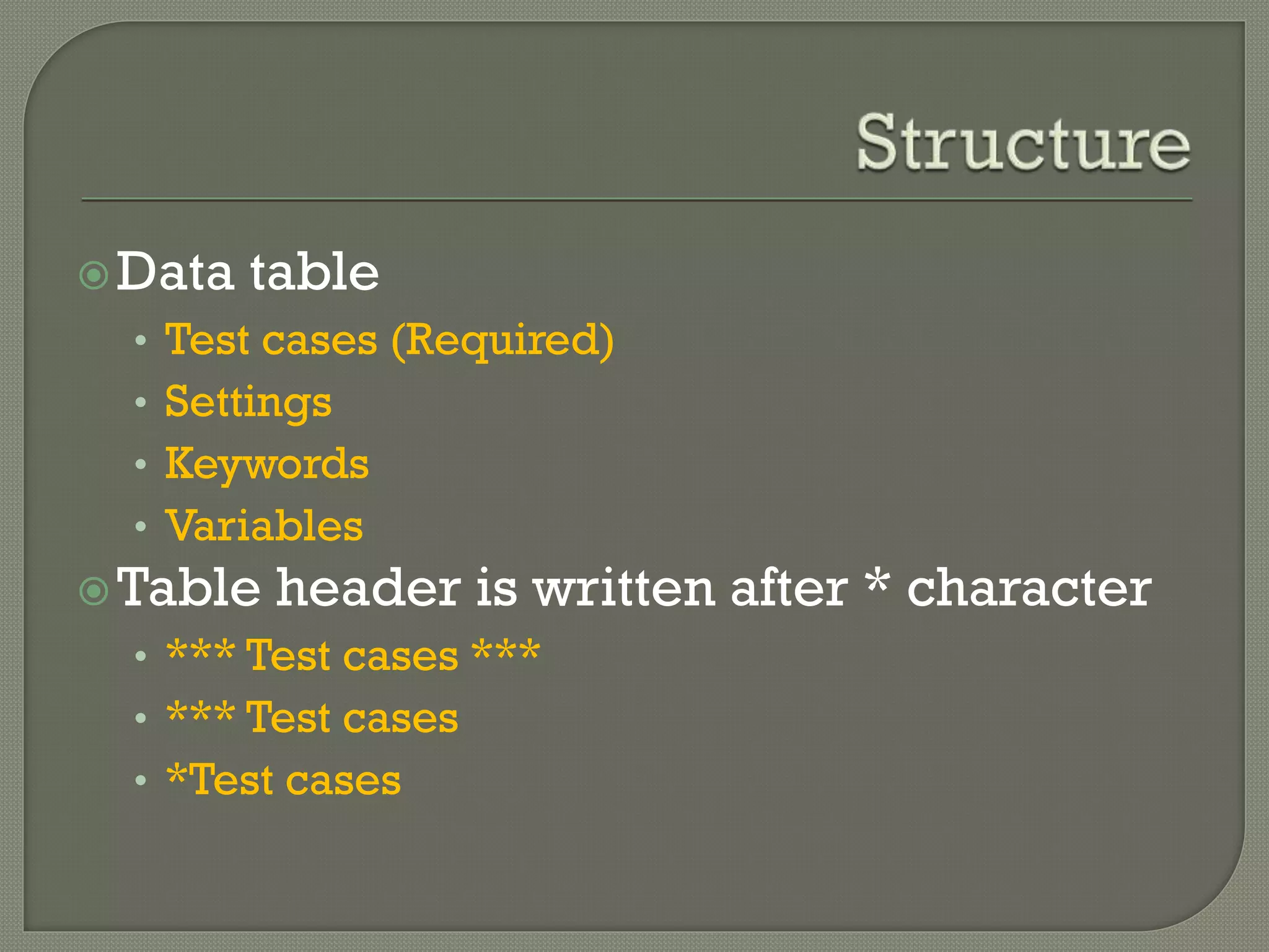 Data table 
• Test cases (Required) 
• Settings 
• Keywords 
• Variables 
Table header is written after * character 
• *** Test cases *** 
• *** Test cases 
• *Test cases 
 
