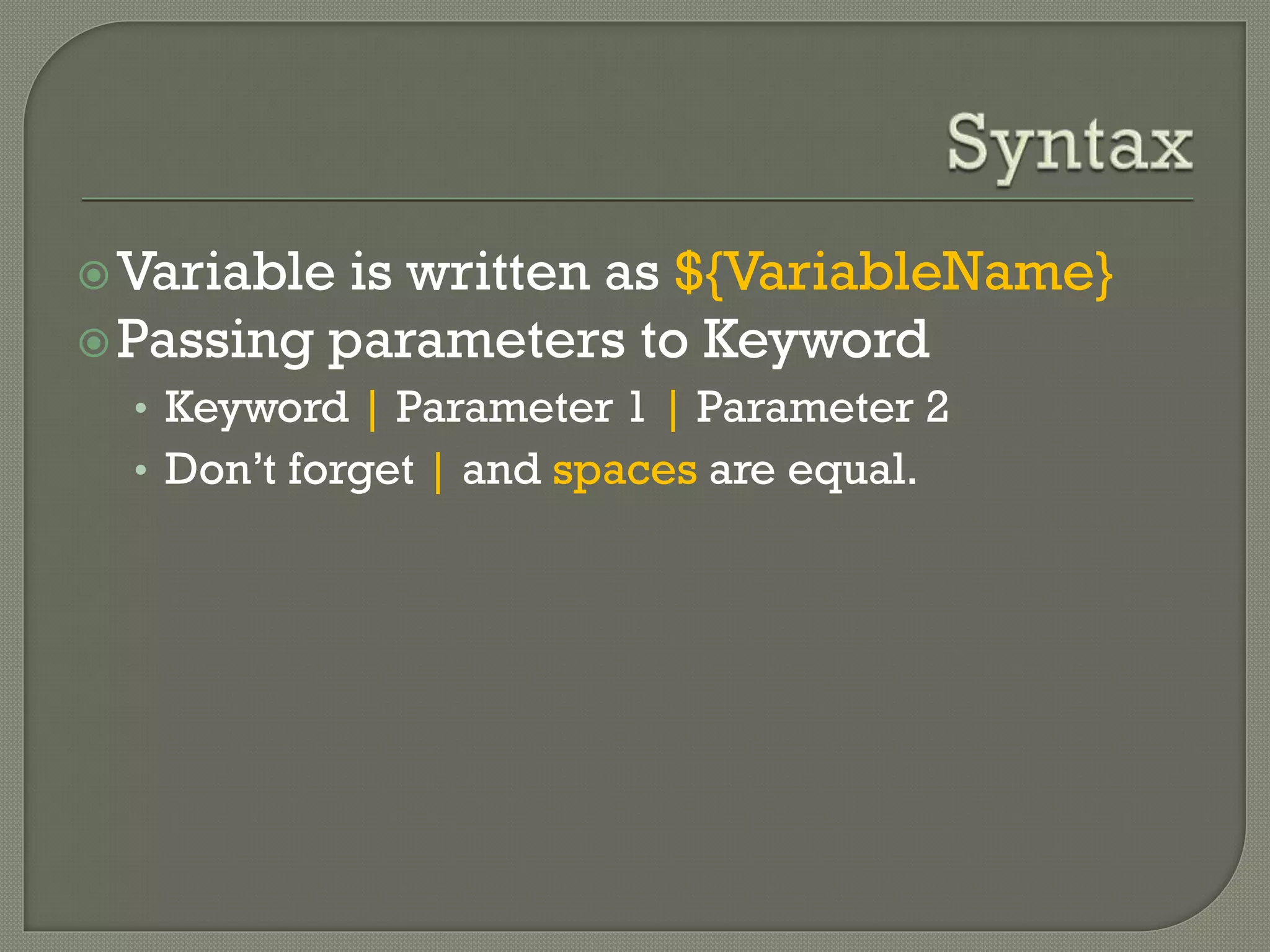 Variable is written as ${VariableName} 
Passing parameters to Keyword 
• Keyword | Parameter 1 | Parameter 2 
• Don’t forget | and spaces are equal. 
 