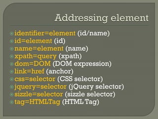identifier=element (id/name) 
id=element (id) 
name=element (name) 
xpath=query (xpath) 
dom=DOM (DOM expression) 
link=href (anchor) 
css=selector (CSS selector) 
jquery=selector (jQuery selector) 
sizzle=selector (sizzle selector) 
tag=HTMLTag (HTML Tag) 
 
