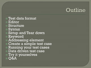  Test data format 
 Editor 
 Structure 
 Syntax 
 Setup and Tear down 
Keyword 
Addressing element 
Create a simple test case 
 Running your test cases 
 Data driven test case 
 Try it yourselves 
Q&A 
 