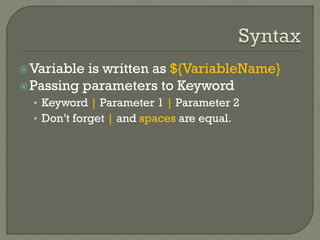 Variable is written as ${VariableName} 
Passing parameters to Keyword 
• Keyword | Parameter 1 | Parameter 2 
• Don’t forget | and spaces are equal. 
 
