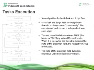 Tasks Execution
Start BGTask
Execution
Group 1
Execute Group 1
Execution
Group 2
Execute Group 2
Execution
Group N
Execute Group N
F
F
F
T
T
T
 Same algorithm for Math Task and Script Task
 Math Task and Script Task are independent
threads, so they can run “concurrently”. The
execution of each thread is independent from
each other.
 The execution field either returns FALSE (0 or
blank) or TRUE (any value different from 0).
When it is true while the thread is checking the
state of the Execution field, the respective Group
is executed.
 The state of the execution field during its
respective Group execution is irrelevant.
 