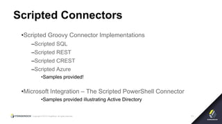 Copyright © 2015 ForgeRock, all rights reserved. 11
Scripted Connectors
•Scripted Groovy Connector Implementations
–Scripted SQL
–Scripted REST
–Scripted CREST
–Scripted Azure
•Samples provided!
•Microsoft Integration – The Scripted PowerShell Connector
•Samples provided illustrating Active Directory
 