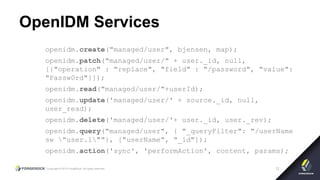 Copyright © 2015 ForgeRock, all rights reserved. 12
OpenIDM Services
openidm.create("managed/user", bjensen, map);
openidm.patch("managed/user/" + user._id, null,
[{"operation" : "replace", "field" : "/password", "value":
"Passw0rd"}]);
openidm.read("managed/user/"+userId);
openidm.update('managed/user/' + source._id, null,
user_read);
openidm.delete('managed/user/'+ user._id, user._rev);
openidm.query("managed/user", { "_queryFilter": "/userName
sw "user.1""}, ["userName", "_id"]);
openidm.action('sync', 'performAction', content, params);
 