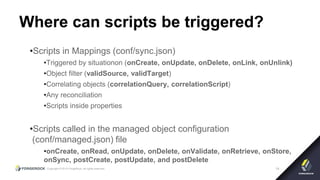 Copyright © 2015 ForgeRock, all rights reserved. 14
Where can scripts be triggered?
•Scripts in Mappings (conf/sync.json)
•Triggered by situationon (onCreate, onUpdate, onDelete, onLink, onUnlink)
•Object filter (validSource, validTarget)
•Correlating objects (correlationQuery, correlationScript)
•Any reconciliation
•Scripts inside properties
•Scripts called in the managed object configuration
(conf/managed.json) file
•onCreate, onRead, onUpdate, onDelete, onValidate, onRetrieve, onStore,
onSync, postCreate, postUpdate, and postDelete
 