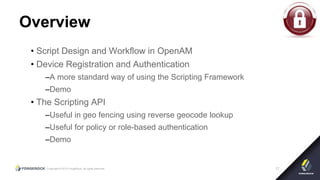 Copyright © 2015 ForgeRock, all rights reserved. 17
Overview
• Script Design and Workflow in OpenAM
• Device Registration and Authentication
–A more standard way of using the Scripting Framework
–Demo
• The Scripting API
–Useful in geo fencing using reverse geocode lookup
–Useful for policy or role-based authentication
–Demo
 