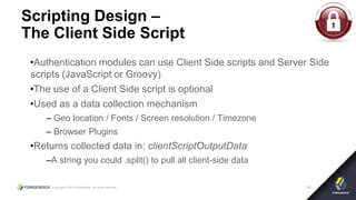 Copyright © 2015 ForgeRock, all rights reserved. 18
Scripting Design –
The Client Side Script
•Authentication modules can use Client Side scripts and Server Side
scripts (JavaScript or Groovy)
•The use of a Client Side script is optional
•Used as a data collection mechanism
– Geo location / Fonts / Screen resolution / Timezone
– Browser Plugins
•Returns collected data in: clientScriptOutputData
–A string you could .split() to pull all client-side data
 