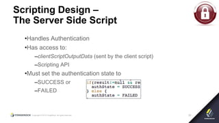 Copyright © 2015 ForgeRock, all rights reserved. 20
Scripting Design –
The Server Side Script
•Handles Authentication
•Has access to:
–clientScriptOutputData (sent by the client script)
–Scripting API
•Must set the authentication state to
–SUCCESS or
–FAILED
 