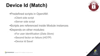 Copyright © 2015 ForgeRock, all rights reserved. 26
Device Id (Match)
•Predefined scripts in OpenAM:
–Client side script
–Server side script
•Scripts are referenced inside Module instances
•Depends on other modules:
–For user identification (Data Store)
–Second factor on failure (HOTP)
–Device Id Save!
 