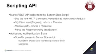 Copyright © 2015 ForgeRock, all rights reserved. 33
Scripting API
•Make REST API calls from the Server Side Script!
–Use the new HTTP Commons Framework to make a new Request
–httpClient.send(Request), returns a Promise
–Promise.get(), returns a Response
–Parse the Response using JsonSlurper!
•Accessing Authentication State
–OpenAM passes to Server Side script:
•authState, sharedState (contains password also)
•username
 