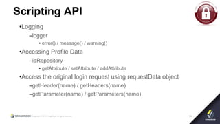 Copyright © 2015 ForgeRock, all rights reserved. 34
Scripting API
•Logging
–logger
• error() / message() / warning()
•Accessing Profile Data
–idRepository
• getAttribute / setAttribute / addAttribute
•Access the original login request using requestData object
–getHeader(name) / getHeaders(name)
–getParameter(name) / getParameters(name)
 