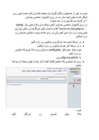 ‫ﺧﻮب ﺑﮫ ﻏﯿﺮ از ھﺎﺳﺘﮭﺎی راﯾﮕﺎن ﮔﺰﯾﻨﮫ اول ھﻤﯿﺸﮫ ﻣﻘﺪارش ﺛﺎﺑﺖ ھﺴﺖ ﺣﺘﯽ روی‬
            ‫ﻟﻮﮐﺎل ھﺎﺳﺖ ﯾﻌﻨﯽ ﺷﺒﯿﮫ ﺳﺎز وب در روی ﮐﺎﻣﭙﯿﻮﺗﺮ ﺷﺨﺼﯽ ﺧﻮدﺗﻮن‬
                                   ‫* در ﮔﺰﯾﻨﮫ دوم ﮐﮫ ﭘﺴﻮرد از ﺷﻤﺎ ﻣﯿﺨﻮاد‬
   ‫در روی ﮐﺎﻣﭙﯿﻮﺗﺮ ﺷﺨﺼﯽ ﺧﻮدﺗﻮن "ﯾﻌﻨﯽ اﯾﻨﮑﮫ ﺑﺎ ﻧﺮم اﻓﺰارھﺎﯾﯽ ﻣﺜﻞ ‪wamp‬‬
  ‫… ‪ "server or easy php or‬اﻗﺪام ﺑﮫ ﻧﺼﺐ ﮐﻨﯿﻦ اﯾﻦ ﮔﺰﯾﻨﮫ رو ﺧﺎﻟﯽ ﻣﯿﺰارﯾﻦ‬
  ‫ﯾﻌﻨﯽ ﭘﺴﻮرد رو وارد ﻧﻤﯽ ﮐﻨﯿﻦ وﻟﯽ در روی ھﺎﺳﺖ ﭘﺴﻮرد دﯾﺘﺎﺑﯿﺲ ﺧﻮدﺗﻮن رو‬
                                                              ‫وارد ﻣﯿﮑﻨﯿﻦ‬
                    ‫‪ ‬در ﻣﺮﺣﻠﮫ ﺑﻌﺪی ﺑﺎﯾﺪ ﻧﺎم ﮐﺎرﺑﺮی دﯾﺘﺎﺑﯿﯿﺲ رو وارد ﮐﻨﯿﻦ‬
                          ‫‪ ‬و در ﻣﺮﺣﻠﮫ آﺧﺮ ھﻢ ﻧﺎم دﯾﺘﺎﺑﯿﺲ رو وارد ﻣﯿﮑﻨﯿﻦ‬
   ‫ﺧﻮب ﭘﯿﮑﺮ ﺑﻨﺪی ﻓﺎﯾﻞ ‪ config.php‬ﺑﮫ ﭘﺎﯾﺎن رﺳﯿﺪ ﺣﺎﻻ ﻣﯿﺮﯾﻢ ﮐﮫ دﯾﺘﺎﺑﯿﺲ‬
                                                            ‫رو وارد ﮐﻨﯿﻢ‬
                                             ‫ﺑﮫ ‪ php my admin‬ﺑﺮﯾﻦ‬
‫‪ ‬روی ﻧﺎم دﯾﺘﺎﺑﯿﺴﯽ ﮐﮫ ﺳﺎﺧﺘﯿﻦ ﮐﻠﯿﮏ ﮐﻨﯿﺪ ﺗﺎ ﺑﺎز ﺑﺸﮫ ﺑﺎ ﭼﻨﯿﻦ ﺻﺤﻨﮫ ای ﻣﻮاﺟﮫ‬
                                                                   ‫ﻣﯿﺸﯿﻦ‬




                                                                 ‫ﺧﻮب‬
‫ﮐﻨﯿﻢ‬       ‫ﺑﺰرﮔﺘﺮ‬          ‫رو‬         ‫ﺗﺼﻮﯾﺮ‬          ‫ﺑﯿﺎﯾﻦ‬        ‫ﺣﺎﻻ‬
 