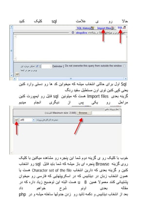 ‫ﮐﻨﯿﺪ‬     ‫ﮐﻠﯿﮏ‬       ‫‪sql‬‬            ‫ﻋﻼﻣﺖ‬        ‫ی‬       ‫رو‬       ‫ﺣﺎﻻ‬




‫‪ Sql‬اول ﺑﺮای ﺣﺎﻟﺘﯽ اﻧﺘﺨﺎب ﻣﯿﺸﮫ ﮐﮫ ﻣﯿﺨﻮاﯾﻦ ﮐﺪ ھﺎ رو دﺳﺘﯽ وارد ﮐﻨﯿﻦ‬
                            ‫ﯾﻌﻨﯽ ﮐﭙﯽ ﮐﻨﯿﻦ ﺗﻮی اون ﻣﺴﺘﻄﯿﻞ ﺳﻔﯿﺪ رﻧﮓ‬
‫ﮔﺰﯾﻨﮫ ﺑﻌﺪی ‪ Import files‬ھﺴﺖ ﮐﮫ ﻣﯿﺘﻮﻧﯿﻦ ‪ sql‬ﻓﺎﯾﻞ رو اﯾﻤﭙﻮرت ﮐﻨﯿﻦ‬
‫ﻣﯿﺪﯾﻢ‬     ‫اﻧﺠﺎم‬   ‫دﯾﮕﺮی‬      ‫از‬     ‫ﭘﺲ‬     ‫ﯾﮑﯽ‬       ‫رو‬     ‫ﻣﺮاﺣﻞ‬




‫ﺧﻮب ﺑﺎ ﮐﻠﯿﮏ رو ی ﮔﺰﯾﻨﮫ دوم ﺷﻤﺎ اﯾﻦ ﭘﻨﺠﺮه رو ﻣﺸﺎھﺪه ﻣﯿﮑﻨﯿﻦ ﺑﺎ ﮐﻠﯿﮏ‬
‫روی ﮔﺰﯾﻨﮫ ‪ Browse‬ﭘﻨﺠﺮه ای ﺑﺎز ﻣﯿﺸﮫ ﮐﮫ ﺷﻤﺎ ﺑﺎﯾﺪ ﻓﺎﯾﻞ ‪ sql‬رو اﻧﺘﺨﺎب‬
‫ﮐﻨﯿﻦ و ﮔﺰﯾﻨﮫ ﺑﻌﺪی ﮐﮫ دارﯾﻦ اﻧﺘﺨﺎب ‪ Character set of the file‬ھﺴﺖ ﯾﺎ‬
‫ھﻤﻮن اﻧﺘﺨﺎب زﺑﺎن در دﯾﺘﺎﺑﯿﺲ ﮐﮫ در اﺳﮑﺮﯾﭙﺘﮭﺎﯾﯽ ﮐﮫ ﻓﺎرﺳﯽ رو ﻣﯿﺨﻮان‬
‫ﭘﺸﺘﯿﺒﺎﻧﯽ ﮐﻨﻨﺪ ﻣﻌﻤﻮﻻ ھﻤﯿﻦ 8 ‪ u‬ھﺴﺖ اﻟﺒﺘﮫ اﯾﻦ ﺗﻮﺿﯿﺢ زﯾﺎد داره ﮐﮫ در‬
‫داد‬        ‫ﺧﻮاھﻢ‬          ‫ﺷﺮح‬          ‫اوﻧﻮ‬        ‫ﺑﻌﺪی‬        ‫ﻣﻘﺎﻟﮫ‬
‫ﺑﻌﺪ از اﻧﺘﺨﺎب دﯾﺘﺎﺑﯿﺲ و دﮐﻤﮫ ﺗﺎﺋﯿﺪ رو زدن ﺟﺪوﻟﮭﺎ ﺳﺎﺧﺘﮫ ﻣﯿﺸﮫ و در ‪php‬‬
 