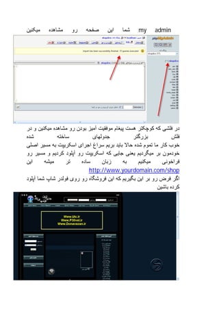 ‫ﻣﯿﮑﻨﯿﻦ‬   ‫ﻣﺸﺎھﺪه‬     ‫رو‬    ‫ﺻﻔﺤﮫ‬      ‫اﯾﻦ‬   ‫ﺷﻤﺎ‬    ‫‪my‬‬      ‫‪admin‬‬




‫در ﻓﻠﺸﯽ ﮐﮫ ﮐﻮﭼﮑﺘﺮ ھﺴﺖ ﭘﯿﻐﺎم ﻣﻮﻓﻘﯿﺖ آﻣﯿﺰ ﺑﻮدن رو ﻣﺸﺎھﺪه ﻣﯿﮑﻨﯿﻦ و در‬
‫ﺷﺪه‬           ‫ﺳﺎﺧﺘﮫ‬          ‫ﺟﺪوﻟﮭﺎی‬           ‫ﺑﺰرﮔﺘﺮ‬            ‫ﻓﻠﺶ‬
‫ﺧﻮب ﮐﺎر ﻣﺎ ﺗﻤﻮم ﺷﺪه ﺣﺎﻻ ﺑﺎﯾﺪ ﺑﺮﯾﻢ ﺳﺮاغ اﺟﺮای اﺳﮑﺮﯾﭙﺖ ﺑﮫ ﻣﺴﯿﺮ اﺻﻠﯽ‬
‫ﺧﻮدﻣﻮن ﺑﺮ ﻣﯿﮕﺮدﯾﻢ ﯾﻌﻨﯽ ﺟﺎﯾﯽ ﮐﮫ اﺳﮑﺮﯾﭙﺖ رو آﭘﻠﻮد ﮐﺮدﯾﻢ و ﻣﺴﯿﺮ رو‬
‫اﯾﻦ‬      ‫ﻣﯿﺸﮫ‬     ‫ﺗﺮ‬    ‫ﺳﺎده‬     ‫زﺑﺎن‬      ‫ﺑﮫ‬    ‫ﻣﯿﮑﻨﯿﻢ‬     ‫ﻓﺮاﺧﻮﻧﯽ‬
                            ‫‪http://www.yourdomain.com/shop‬‬
‫اﮔﺮ ﻓﺮض رو ﺑﺮ اﯾﻦ ﺑﮕﯿﺮﯾﻢ ﮐﮫ اﯾﻦ ﻓﺮوﺷﮕﺎه رو روی ﻓﻮﻟﺪر ﺷﺎپ ﺷﻤﺎ آﭘﻠﻮد‬
                                                          ‫ﮐﺮده ﺑﺎﺷﯿﻦ‬
 