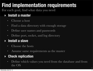 For each goal, ﬁnd what data you need
Find implementation requirements
‣ Install a master
• Choose a host
• Find a data directory with enough storage
• Deﬁne user names and passwords
• Deﬁne port, socket, and log directory
‣ Install a slave
• Choose the hosts
• Assume same requirements as the master
‣ Check replication
• Deﬁne which values you need from the database and from
the OS
5
5Wednesday, April 24, 13
 