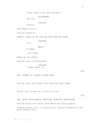 5.
Created using Celtx
time, need to do some business.
ALLESANDRO
Yes sir.
ITALIAN
Grazie.
(Old Phone calls.)
Italian answer's.
STATIC, CLOSE UP ON ITALIAN FACE HOLDING PHONE
ITALIAN
Si ?
MARCO
E tempo
(its time)
Hangs up the phone
Italian turns to Allesandro
ITALIAN
Forget about it.
CUT:
EXT. STREET OF LONDON, AFTER NOON
Italian gets into Black 1933 Cadillac Town Sedan
Driver with gloves on, starts driving.
CUT:
INT. HOTEL WITH MARBLE INTERIOR, EVENING, MANCHESTER
Italian walks into Hotel with white and black marble.
Lorenzo waring suit, is waiting for Italian standing by the
glass Marble wall.
 