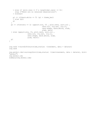 } else if (plot.cens == T & length(dat.cens) == 0){
stop ('There are no censored observations')
} else(pl)
pl <- if(back.white == T) {pl + theme_bw()
} else (pl)
pl
}
pl <- if(strata == 1) {ggsurv.s(s, CI , plot.cens, surv.col ,
cens.col, lty.est, lty.ci,
cens.shape, back.white, xlab,
ylab, main)
} else {ggsurv.m(s, CI, plot.cens, surv.col ,
cens.col, lty.est, lty.ci,
cens.shape, back.white, xlab,
ylab, main)}
pl
}
log.rank <-survdiff(Surv(time,status) ~treatment, data = datatxt)
log.rank
reg.weibul.ida<-survreg(Surv(time,status) ~time+treatment, data = datatxt, dist=
"weibul")
reg.weibul.ida
summary(reg.weibul.ida)
 