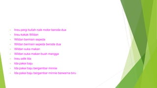 • Ineu pergi kuliah naik motor beroda dua
• Ineu kakak Wildan
• Wildan bermain sepeda
• Wildan bermain sepeda beroda dua
• Wildan suka makan
• Wildan suka makan buah mangga
• Ineu adik Ida
• Ida pakai baju
• Ida pakai baju bergambar minnie
• Ida pakai baju bergambar minnie berwarna biru
 