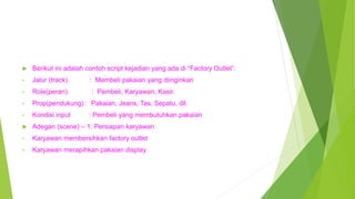  Berikut ini adalah contoh script kejadian yang ada di “Factory Outlet”.
• Jalur (track) : Membeli pakaian yang diinginkan
• Role(peran) : Pembeli, Karyawan, Kasir.
• Prop(pendukung) : Pakaian, Jeans, Tas, Sepatu, dll.
• Kondisi input : Pembeli yang membutuhkan pakaian
 Adegan (scene) – 1: Persiapan karyawan
• Karyawan membersihkan factory outlet
• Karyawan merapihkan pakaian display
 