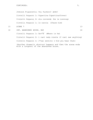 CONTINUED: 3.
Johnson Figueretto: You fuckers! ahhh!
Ilotelli Rogazzo 1: Copertina Copertina(Cover)
Ilotelli Rogazzo 2: sta correndo (he is running)
Ilotelli Rogazzo 1: lo caccia (Chase him)
13 SCENE 7 13
14 INT. ABANDONED HOUSE. DAY 14
Ilotelli Rogazzo 1: Dov’Ã¨ (Where is he)
Ilotelli Rogazzo 2: i cant vedo niente (I cant see anything)
Ilotelli Rogazzo 1: l’hai sentito ( Did you hear that)
(Another dramatic shootout happens and then the scene ends
with a longshot of the abandoned house.
 