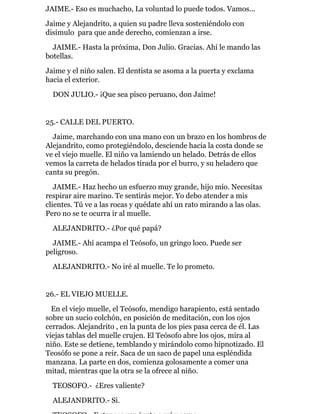 JAIME.- Eso es muchacho, La voluntad lo puede todos. Vamos...
Jaime y Alejandrito, a quien su padre lleva sosteniéndolo con
disimulo para que ande derecho, comienzan a irse.
JAIME.- Hasta la próxima, Don Julio. Gracias. Ahí le mando las
botellas.
Jaime y el niño salen. El dentista se asoma a la puerta y exclama
hacia el exterior.
DON JULIO.- ¡Que sea pisco peruano, don Jaime!
25.- CALLE DEL PUERTO.
Jaime, marchando con una mano con un brazo en los hombros de
Alejandrito, como protegiéndolo, desciende hacia la costa donde se
ve el viejo muelle. El niño va lamiendo un helado. Detrás de ellos
vemos la carreta de helados tirada por el burro, y su heladero que
canta su pregón.
JAIME.- Haz hecho un esfuerzo muy grande, hijo mío. Necesitas
respirar aire marino. Te sentirás mejor. Yo debo atender a mis
clientes. Tú ve a las rocas y quédate ahí un rato mirando a las olas.
Pero no se te ocurra ir al muelle.
ALEJANDRITO.- ¿Por qué papá?
JAIME.- Ahí acampa el Teósofo, un gringo loco. Puede ser
peligroso.
ALEJANDRITO.- No iré al muelle. Te lo prometo.
26.- EL VIEJO MUELLE.
En el viejo muelle, el Teósofo, mendigo harapiento, está sentado
sobre un sucio colchón, en posición de meditación, con los ojos
cerrados. Alejandrito , en la punta de los pies pasa cerca de él. Las
viejas tablas del muelle crujen. El Teósofo abre los ojos, mira al
niño. Este se detiene, temblando y mirándolo como hipnotizado. El
Teosófo se pone a reir. Saca de un saco de papel una espléndida
manzana. La parte en dos, comienza golosamente a comer una
mitad, mientras que la otra se la ofrece al niño.
TEOSOFO.- ¿Eres valiente?
ALEJANDRITO.- Si.
 